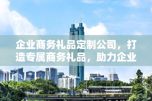企业商务礼品定制公司，打造专属商务礼品，助力企业合作与发展