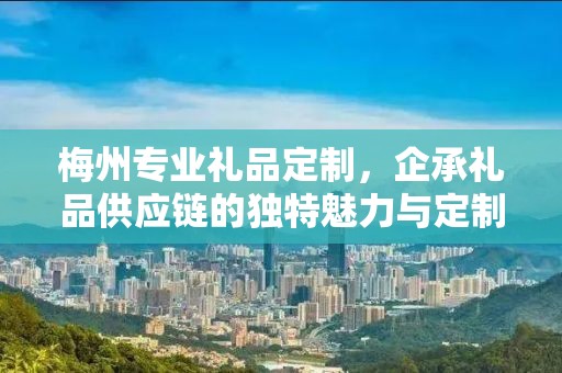 梅州专业礼品定制，企承礼品供应链的独特魅力与定制之旅
